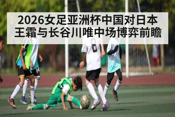 2026女足亚洲杯中国对日本王霜与长谷川唯中场博弈前瞻