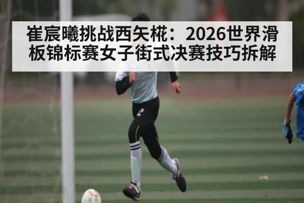 崔宸曦挑战西矢椛：2026世界滑板锦标赛女子街式决赛技巧拆解