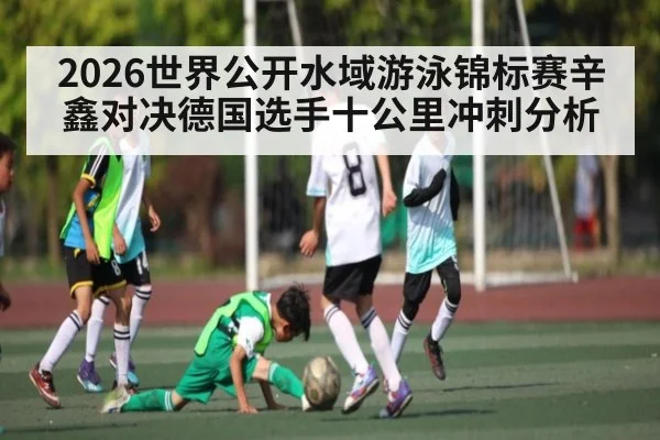 2026世界公开水域游泳锦标赛辛鑫对决德国选手十公里冲刺分析